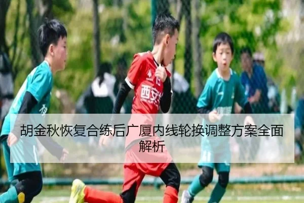 胡金秋恢复合练后广厦内线轮换调整方案全面解析